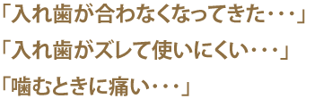 「入れ歯が合わなくなってきた･･･」「入れ歯がズレて使いにくい･･･」「噛むときに痛い･･･」