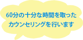 60分の十分な時間を取ったカウンセリングを行います