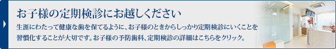 お子様の定期検診にお越しください生涯にわたって健康な歯を保てるように、お子様のときからしっかり定期検診にいくことを習慣化することが大切です。お子様の予防処置、定期検診の詳細はこちらをクリック。