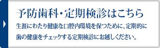 予防処置・定期検診はこちら生涯にわたり健康な口腔内環境を保つために、定期的に歯の健康をチェックする定期検診にお越しください。