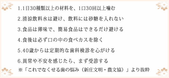 1.1日30種類以上の材料を、1口30回以上噛む 2.清涼飲料水は避け、飲料には砂糖を入れない 3.食品は薄味で、簡易食品はできるだけ避ける 4.食後は必ず口の中の食べカスを除く5.40歳からは定期的な歯科検診を心がける 6.異常や不安を感じたら、まず受診する ※「これでなくせる歯の悩み（新庄文明・農文協）」より抜