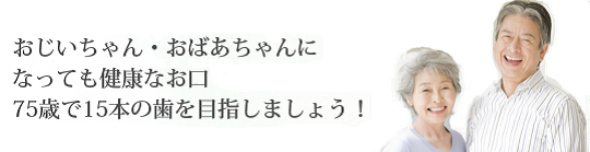 おじいちゃん・おばあちゃんになっても健康なお口 75歳で15本の歯を目指しましょう！