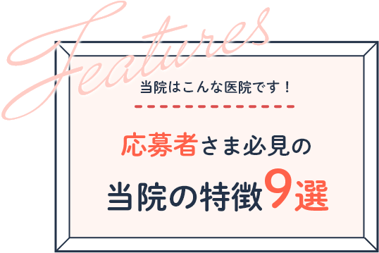 Features 当院はこんな医院です！ 応募者さま必見の 当院の特徴9選